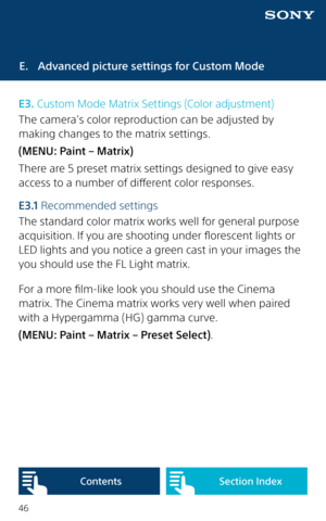 Page 4646
E.  Advanced picture settings for Custom Mode
E3. Custom Mode Matrix Settings (Color adjustment)
The camera’s color reproduction can be adjusted by 
making changes to the matrix settings. 
(MENU: Paint – Matrix)
There are 5 preset matrix settings designed to give easy 
access to a number of different color responses.
E 3 .1  Recommended settings
The standard color matrix works well for general purpose 
acquisition. If you are shooting under florescent lights or 
LED lights and you notice a green cast...