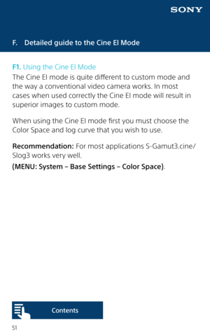 Page 5151
F.  Detailed guide to the Cine El Mode
F1. Using the Cine El Mode
The Cine EI mode is quite different to custom mode and 
the way a conventional video camera works. In most 
cases when used correctly the Cine EI mode will result in 
superior images to custom mode.
When using the Cine EI mode first you must choose the 
Color Space and log curve that you wish to use.
Recommendation: For most applications S-Gamut3.cine/
Slog3 works very well. 
(MENU: System – Base Settings – Color Space).  
Content s  