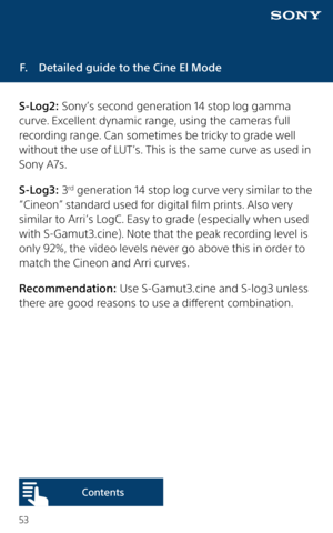 Page 5353
F.  Detailed guide to the Cine El Mode
S-Log2: Sony’s second generation 14 stop log gamma 
curve. Excellent dynamic range, using the cameras full 
recording range. Can sometimes be tricky to grade well 
without the use of LUT’s. This is the same curve as used in 
Sony A7s.
S-Log3: 3
rd generation 14 stop log curve very similar to the 
“Cineon” standard used for digital film prints. Also very 
similar to Arri’s LogC. Easy to grade (especially when used 
with S-Gamut3.cine). Note that the peak recording...