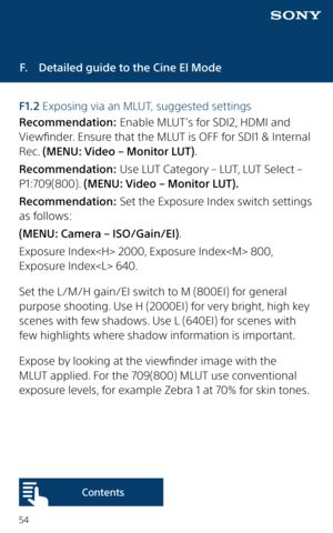 Page 5454
F.  Detailed guide to the Cine El Mode
F1.2 Exposing via an MLUT, suggested settings
Recommendation: Enable MLUT’s for SDI2, HDMI and 
Viewfinder. Ensure that the MLUT is OFF for SDI1 & Internal 
Rec. (MENU: Video – Monitor LUT). 
Recommendation: Use LUT Category – LUT, LUT Select – 
P1:709(800). (MENU: Video – Monitor LUT).
Recommendation: Set the Exposure Index switch settings 
as follows: 
(MENU: Camera – ISO/Gain/EI).
Exposure Index 2000, Exposure Index 800, 
Exposure Index 640.
Set the L/M/H...