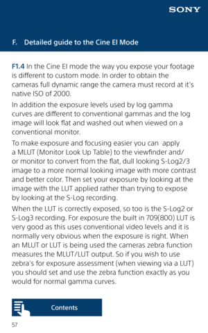 Page 5757
F.  Detailed guide to the Cine El Mode
F1.4 In the Cine EI mode the way you expose your footage 
is different to custom mode. In order to obtain the 
cameras full dynamic range the camera must record at it’s 
native ISO of 2000. 
In addition the exposure levels used by log gamma 
curves are different to conventional gammas and the log 
image will look flat and washed out when viewed on a 
conventional monitor. 
To make exposure and focusing easier you can  apply 
a MLUT (Monitor Look Up Table) to the...