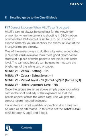 Page 6464
F.  Detailed guide to the Cine El Mode
F 1.7 Correct Exposure When MLUT’s can’t be used
MLUT’s cannot always be used just for the viewfinder 
or monitor when the camera is shooting in S&Q motion 
or when the HDMI output is set to UHD. So in order to 
expose correctly you must check the exposure level of the 
S-Log2/3 images directly.
One of the easiest ways to do this is by using a dedicated 
90% white card (available form most good photo/video 
stores) or a piece of white paper to set the correct...
