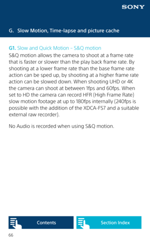 Page 6666
G. Slow Motion, Time-lapse and picture cache
G1. Slow and Quick Motion – S&Q motion
S&Q motion allows the camera to shoot at a frame rate 
that is faster or slower than the play back frame rate. By 
shooting at a lower frame rate than the base frame rate 
action can be sped up, by shooting at a higher frame rate 
action can be slowed down. When shooting UHD or 4K 
the camera can shoot at between 1fps and 60fps. When 
set to HD the camera can record HFR (High Frame Rate) 
slow motion footage at up to...