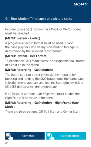 Page 6767
G. Slow Motion, Time-lapse and picture cache
In order to use S&Q motion the XAVC-L or XAVC-I codec 
must be selected 
(MENU: System – Codec). 
A progressive record format must be used (p) and 
the base playback rate of any slow motion footage is 
determined by the selected record format 
(MENU: System – Rec Format). 
To enable the S&Q mode press the assignable S&Q button 
or turn it on in the menu 
(MENU: Recording – S&Q Motion). 
The frame rate can be set either via the menu or by 
pressing and...