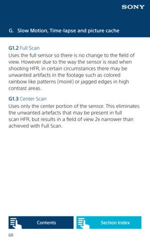 Page 6868
G. Slow Motion, Time-lapse and picture cache
G1.2  Full Scan
Uses the full sensor so there is no change to the field of 
view. However due to the way the sensor is read when 
shooting HFR, in certain circumstances there may be 
unwanted artifacts in the footage such as colored  
rainbow like patterns (moiré) or jagged edges in high 
contrast areas. 
G1.3 Center Scan
Uses only the center portion of the sensor. This eliminates 
the unwanted artefacts that may be present in full 
scan HFR, but results in...