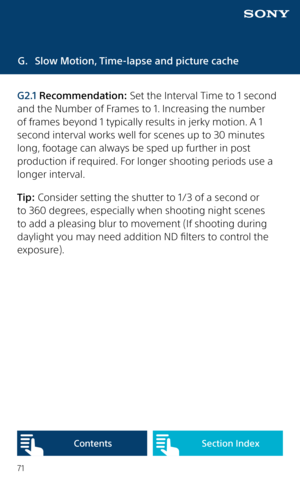 Page 7171
G. Slow Motion, Time-lapse and picture cache
G2.1 Recommendation: Set the Interval Time to 1 second 
and the Number of Frames to 1. Increasing the number 
of frames beyond 1 typically results in jerky motion. A 1 
second interval works well for scenes up to 30 minutes 
long, footage can always be sped up further in post 
production if required. For longer shooting periods use a 
longer interval.
Tip: Consider setting the shutter to 1/3 of a second or 
to 360 degrees, especially when shooting night...