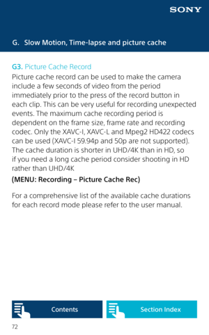 Page 7272
G. Slow Motion, Time-lapse and picture cache
G3. Picture Cache Record
Picture cache record can be used to make the camera 
include a few seconds of video from the period 
immediately prior to the press of the record button in 
each clip. This can be very useful for recording unexpected 
events. The maximum cache recording period is 
dependent on the frame size, frame rate and recording 
codec. Only the XAVC-I, XAVC-L and Mpeg2 HD422 codecs 
can be used (XAVC-I 59.94p and 50p are not supported). 
The...