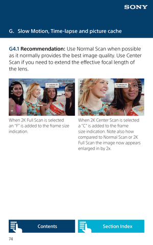 Page 7474
G. Slow Motion, Time-lapse and picture cache
When 2K Full Scan is selected 
an “F” is added to the frame size 
indication.When 2K Center Scan is selected 
a “C” is added to the frame 
size indication. Note also how 
compared to Normal Scan or 2K 
Full Scan the image now appears 
enlarged in by 2x.
G4.1 Recommendation: Use Normal Scan when possible 
as it normally provides the best image quality. Use Center 
Scan if you need to extend the effective focal length of  
the lens. 
Content sSection Index  