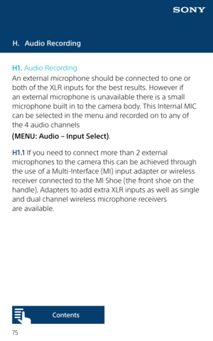 Page 7575
H. Audio Recording
H1. Audio Recording
An external microphone should be connected to one or 
both of the XLR inputs for the best results. However if 
an external microphone is unavailable there is a small 
microphone built in to the camera body. This Internal MIC 
can be selected in the menu and recorded on to any of 
the 4 audio channels
(MENU: Audio – Input Select).
H1.1 If you need to connect more than 2 external 
microphones to the camera this can be achieved through 
the use of a Multi-Interface...