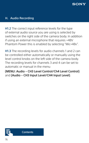 Page 7676
H. Audio Recording
H1.2 The correct input reference levels for the type 
of external audio source you are using is selected by 
switches on the right side of the camera body. In addition 
if using an external microphone that requires +48V 
Phantom Power this is enabled by selecting “Mic+48v”. 
H1.3 The recording levels for audio channels 1 and 2 can 
be controlled either automatically or manually using the 
level control knobs on the left side of the camera body. 
The recording levels for channels 3...