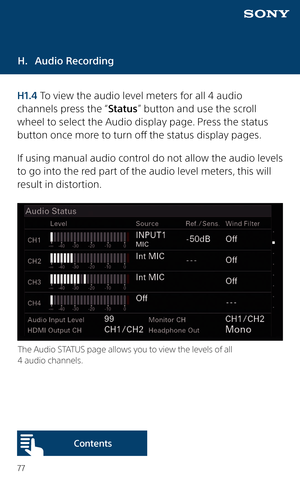 Page 7777
H. Audio Recording
H1.4 To view the audio level meters for all 4 audio 
channels press the “Status” button and use the scroll 
wheel to select the Audio display page. Press the status 
button once more to turn off the status display pages.
If using manual audio control do not allow the audio levels 
to go into the red part of the audio level meters, this will 
result in distortion. 
The Audio STATUS page allows you to view the levels of all 
4 audio channels. 
Content s  