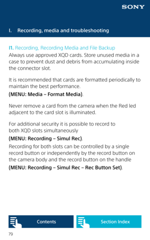 Page 7979
I.  Recording, media and troubleshooting
I1. Recording, Recording Media and File Backup
Always use approved XQD cards. Store unused media in a 
case to prevent dust and debris from accumulating inside 
the connector slot.
It is recommended that cards are formatted periodically to 
maintain the best performance. 
(MENU: Media – Format Media).
Never remove a card from the camera when the Red led 
adjacent to the card slot is illuminated.
For additional security it is possible to record to  
both XQD...