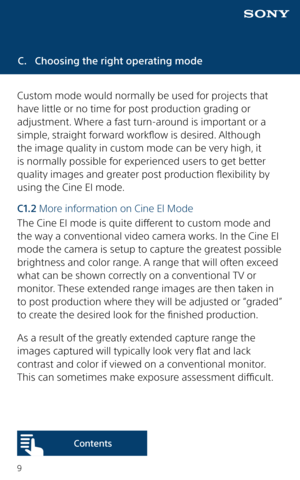 Page 99
C. Choosing the right operating mode
Custom mode would normally be used for projects that 
have little or no time for post production grading or 
adjustment. Where a fast turn-around is important or a 
simple, straight forward workflow is desired. Although 
the image quality in custom mode can be very high, it 
is normally possible for experienced users to get better 
quality images and greater post production flexibility by 
using the Cine EI mode.
C1.2  More information on Cine El Mode
The Cine EI...