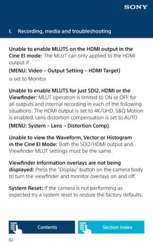 Page 8282
I.  Recording, media and troubleshooting
Unable to enable MLUTS on the HDMI output in the 
Cine EI mode: The MLUT can only applied to the HDMI 
output if 
(MENU: Video – Output Setting – HDMI Target) 
is set to Monitor. 
Unable to enable MLUTS for just SDI2, HDMI or the 
Viewfinder: MLUT operation is limited to ON or OFF for 
all outputs and internal recording in each of the following 
situations: The HDMI output is set to 4K/UHD. S&Q Motion 
is enabled. Lens distortion compensation is set to AUTO...