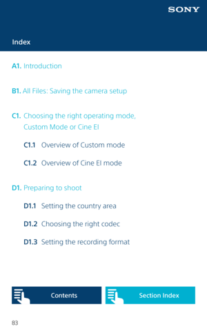 Page 8383
Index
A1.  Introduction
B1. All Files: Saving the camera setup
C1.   Choosing the right operating mode,  
  Custom Mode or Cine EI
  C1.1  Overview of Custom mode
  C1.2  Overview of Cine EI mode
D1.   Preparing to shoot
  D1.1   Setting the country area
  D1.2   Choosing the right codec
  D1.3   Setting the recording format
Content sSection Index   