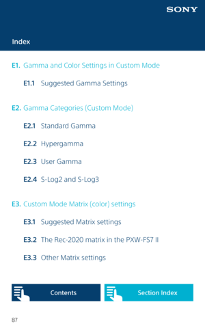 Page 8787
Index
E1.   Gamma and Color Settings in Custom Mode
  E1.1  Suggested Gamma Settings
E2.  Gamma Categories (Custom Mode)
  E2.1  Standard Gamma
  E2.2 Hypergamma
  E2.3  User Gamma
  E2.4   S-Log2 and S-Log3
E 3.  Custom Mode Matrix (color) settings
  E 3.1   Suggested Matrix settings
  E3.2   The Rec-2020 matrix in the PXW-FS7 II
  E3.3   Other Matrix settings
Content sSection Index   