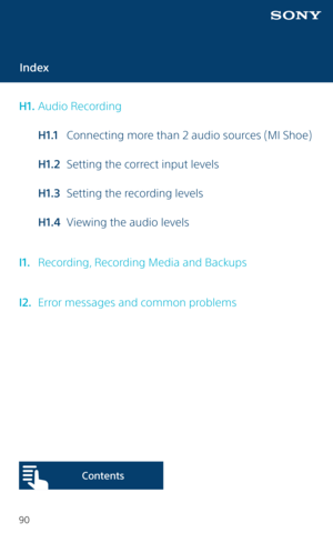 Page 9090
Index
H1.  Audio Recording
  H1.1  Connecting more than 2 audio sources (MI Shoe)
  H1.2  Setting the correct input levels
  H1.3  Setting the recording levels
  H1.4  Viewing the audio levels
I1.   Recording, Recording Media and Backups
I2.   Error messages and common problems
Content s   