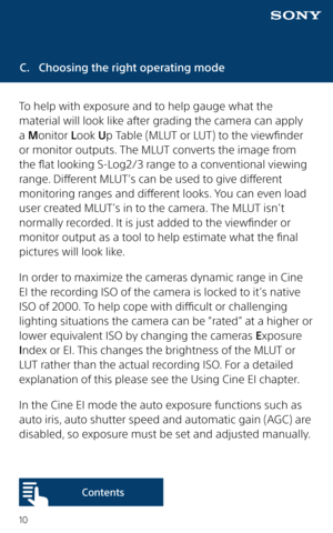 Page 1010
C. Choosing the right operating mode
To help with exposure and to help gauge what the 
material will look like after grading the camera can apply 
a Monitor Look Up Table (MLUT or LUT) to the viewfinder 
or monitor outputs. The MLUT converts the image from 
the flat looking S-Log2/3 range to a conventional viewing 
range. Different MLUT’s can be used to give different 
monitoring ranges and different looks. You can even load 
user created MLUT’s in to the camera. The MLUT isn’t 
normally recorded. It...