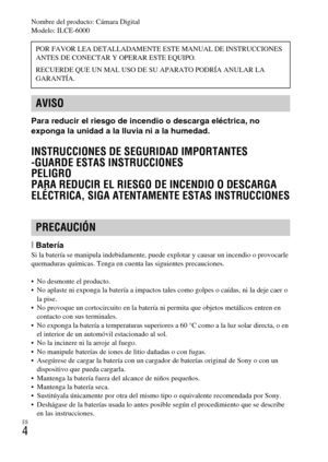 Page 118ES
4
Nombre del producto: Cámara Digital
Modelo: ILCE-6000
Para reducir el riesgo de incendio o descarga eléctrica, no 
exponga la unidad a la lluvia ni a la humedad.
INSTRUCCIONES DE SEGURIDAD IMPORTANTES
-GUARDE ESTAS INSTRUCCIONES
PELIGRO
PARA REDUCIR EL RIESGO DE INCENDIO O DESCARGA 
ELÉCTRICA, SIGA ATENTAMENTE ESTAS INSTRUCCIONES
[BateríaSi la batería se manipula indebidamente, puede explotar y causar un incendio o provocarle 
quemaduras químicas. Tenga en cuenta las siguientes precauciones.
 No...
