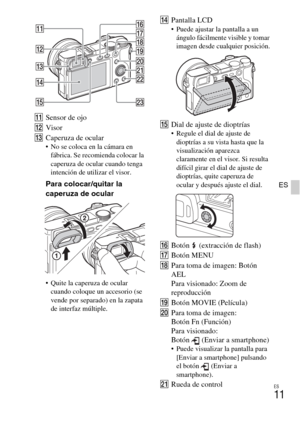 Page 125ES
11
ES
KSensor de ojo
LVisor
MCaperuza de ocular
 No se coloca en la cámara en 
fábrica. Se recomienda colocar la 
caperuza de ocular cuando tenga 
intención de utilizar el visor.
Para colocar/quitar la 
caperuza de ocular
 Quite la caperuza de ocular 
cuando coloque un accesorio (se 
vende por separado) en la zapata 
de interfaz múltiple.
NPantalla LCD Puede ajustar la pantalla a un 
ángulo fácilmente visible y tomar 
imagen desde cualquier posición.
ODial de ajuste de dioptrías Regule el dial de...