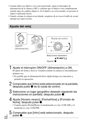 Page 136ES
22
 Cuando utilice un objetivo con zoom motorizado, ajuste el interruptor de 
alimentación de la cámara a OFF y confirme que el objetivo está completamente 
retraído antes de cambiar objetivos. Si el objetivo no se ha retraído, no presione el 
objetivo utilizando fuerza.
 Cuando coloque la cámara en un trípode, asegúrese de no tocar el anillo de zoom/
enfoque por equivocación.
Ajuste del reloj
1Ajuste el interruptor ON/OFF (Alimentación) a ON.El ajuste de fecha y hora se visualiza cuando la cámara es...