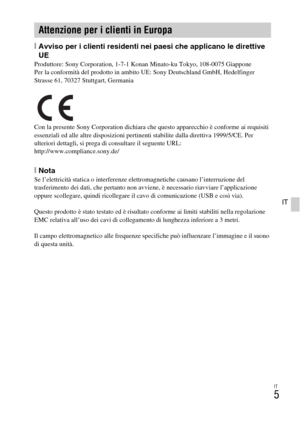 Page 157IT
5
IT
[Avviso per i clienti residenti nei paesi che applicano le direttive 
UE
Produttore: Sony Corporation, 1-7-1 Konan Minato-ku Tokyo, 108-0075 Giappone
Per la conformità del prodotto in ambito UE: Sony Deutschland GmbH, Hedelfinger 
Strasse 61, 70327 Stuttgart, Germania
Con la presente Sony Corporation dichiara che questo apparecchio è conforme ai requisiti 
essenziali ed alle altre disposizioni pertinenti stabilite dalla direttiva 1999/5/CE. Per 
ulteriori dettagli, si prega di consultare il...