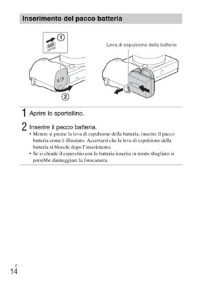 Page 166IT
14
Inserimento del pacco batteria
1Aprire lo sportellino.
2Inserire il pacco batteria. Mentre si preme la leva di espulsione della batteria, inserire il pacco 
batteria come è illustrato. Accertarsi che la leva di espulsione della 
batteria si blocchi dopo l’inserimento.
 Se si chiude il coperchio con la batteria inserita in modo sbagliato si 
potrebbe danneggiare la fotocamera.
Leva di espulsione della batteria 