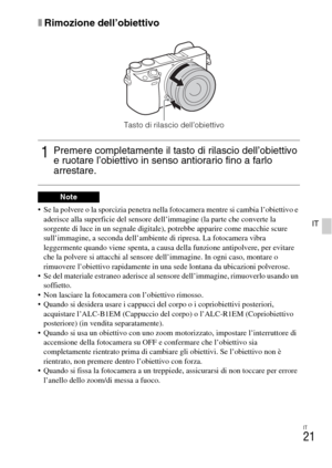 Page 173IT
21
IT
xRimozione dell’obiettivo
 Se la polvere o la sporcizia penetra nella fotocamera mentre si cambia l’obiettivo e 
aderisce alla superficie del sensore dell’immagine (la parte che converte la 
sorgente di luce in un segnale digitale), potrebbe apparire come macchie scure 
sull’immagine, a seconda dell’ambiente di ripresa. La fotocamera vibra 
leggermente quando viene spenta, a causa della funzione antipolvere, per evitare 
che la polvere si attacchi al sensore dell’immagine. In ogni caso, montare...