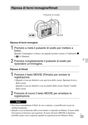 Page 175IT
23
IT
Ripresa di fermi immagine
Ripresa di filmati
 Non tirare manualmente il flash. In caso contrario, si potrebbe provocare un 
malfunzionamento.
 Quando si usa la funzione dello zoom mentre si riprende un filmato, il suono della 
fotocamera in funzione sarà registrato. Il suono del tasto MOVIE in funzione 
potrebbe anche essere registrato quando la registrazione dei filmati è finita.
Ripresa di fermi immagine/filmati
1Premere a metà il pulsante di scatto per mettere a 
fuoco.
Quando l’immagine è a...