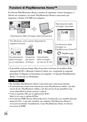 Page 178IT
26
Il software PlayMemories Home consente di importare i fermi immagine e i 
filmati sul computer e di usarli. PlayMemories Home è necessario per 
importare i filmati AVCHD sul computer.
 È possibile scaricare Image Data Converter (software di modifica delle 
immagini RAW) o Remote Camera Control, ecc. eseguendo la seguente 
procedura: Collegare la fotocamera al computer t lanciare PlayMemories 
Home t cliccare su [Notifiche].
 Per installare PlayMemories Home è necessaria una connessione Internet.
 È...