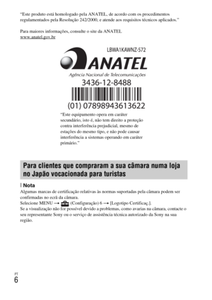 Page 196PT
6
“Este produto está homologado pela ANATEL, de acordo com os procedimentos 
regulamentados pela Resolução 242/2000, e atende aos requisitos técnicos aplicados.”
Para maiores informações, consulte o site da ANATEL 
www.anatel.gov.br
[NotaAlgumas marcas de certificação relativas às normas suportadas pela câmara podem ser 
confirmadas no ecrã da câmara.
Selecione MENU t   (Configuração) 6 t [Logotipo Certificaç.].
Se a visualização não for possível devido a problemas, como avarias na câmara, contacte o...