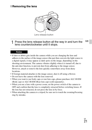 Page 21GB
21
GB
xRemoving the lens
 If dust or debris gets inside the camera while you are changing the lens and 
adheres to the surface of the image sensor (the part that converts the light source to 
a digital signal), it may appear as dark spots on the image, depending on the 
shooting environment. The camera vibrates slightly when it is turned off, due to 
the anti-dust function, to prevent dust from adhering to the image sensor. 
However, attach or remove the lens quickly somewhere away from dusty...