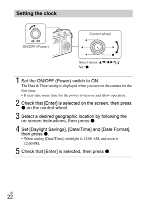 Page 22GB
22
Setting the clock
1Set the ON/OFF (Power) switch to ON.The Date & Time setting is displayed when you turn on the camera for the 
first time.
 It may take some time for the power to turn on and allow operation.
2Check that [Enter] is selected on the screen, then press 
z on the control wheel.
3Select a desired geographic location by following the 
on-screen instructions, then press z.
4Set [Daylight Savings], [Date/Time] and [Date Format], 
then press z.
 When setting [Date/Time], midnight is 12:00...