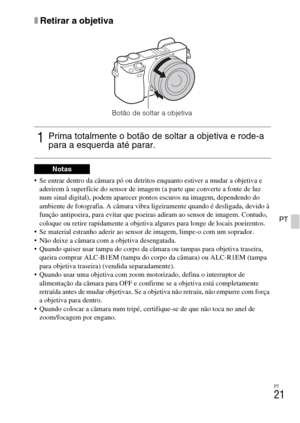 Page 211PT
21
PT
xRetirar a objetiva
 Se entrar dentro da câmara pó ou detritos enquanto estiver a mudar a objetiva e 
aderirem à superfície do sensor de imagem (a parte que converte a fonte de luz 
num sinal digital), podem aparecer pontos escuros na imagem, dependendo do 
ambiente de fotografia. A câmara vibra ligeiramente quando é desligada, devido à 
função antipoeira, para evitar que poeiras adiram ao sensor de imagem. Contudo, 
coloque ou retire rapidamente a objetiva algures para longe de locais...