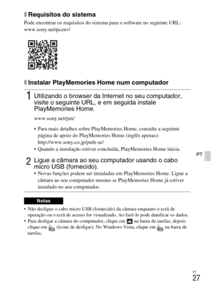 Page 217PT
27
PT
xRequisitos do sistema
Pode encontrar os requisitos do sistema para o software no seguinte URL:
www.sony.net/pcenv/
xInstalar PlayMemories Home num computador
 Não desligue o cabo micro USB (fornecido) da câmara enquanto o ecrã de 
operação ou o ecrã de acesso for visualizado. Ao fazê-lo pode danificar os dados.
 Para desligar a câmara do computador, clique em   na barra de tarefas, depois 
clique em  (ícone de desligar). No Windows Vista, clique em   na barra de 
tarefas.
1Utilizando o browser...