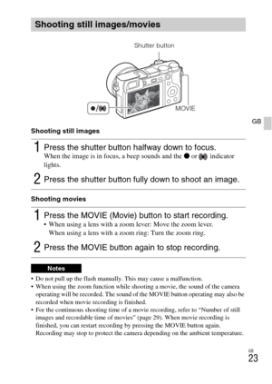 Page 23GB
23
GB
Shooting still images
Shooting movies
 Do not pull up the flash manually. This may cause a malfunction.
 When using the zoom function while shooting a movie, the sound of the camera 
operating will be recorded. The sound of the MOVIE button operating may also be 
recorded when movie recording is finished.
 For the continuous shooting time of a movie recording, refer to “Number of still 
images and recordable time of movies” (page 29). When movie recording is 
finished, you can restart recording...
