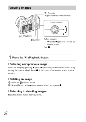 Page 24GB
24
xSelecting next/previous image
Select an image by pressing B (next)/b (previous) on the control wheel or by 
turning the control wheel. Press z in the center of the control wheel to view 
movies.
xDeleting an image
1Press the  (Delete) button.
2Select [Delete] with v on the control wheel, then press z.
xReturning to shooting images
Press the shutter button halfway down.
Viewing images
1Press the   (Playback) button.
 (Delete)
Control wheel
 (Playback)
Select images:
B (next)/b (previous) or turn...