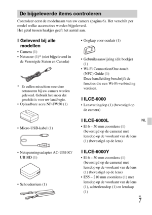 Page 235NL
7
NL
Controleer eerst de modelnaam van uw camera (pagina 6). Het verschilt per 
model welke accessoires worden bijgeleverd.
Het getal tussen haakjes geeft het aantal aan.
xGeleverd bij alle 
modellen
 Camera (1)
 Netsnoer (1)* (niet bijgeleverd in 
de Verenigde Staten en Canada)
* Er zullen misschien meerdere 
netsnoeren bij uw camera worden 
geleverd. Gebruik het snoer dat 
geschikt is voor uw land/regio.
 Oplaadbare accu NP-FW50 (1)
 Micro-USB-kabel (1)
 Netspanningsadapter AC-UB10C/
UB10D (1)...