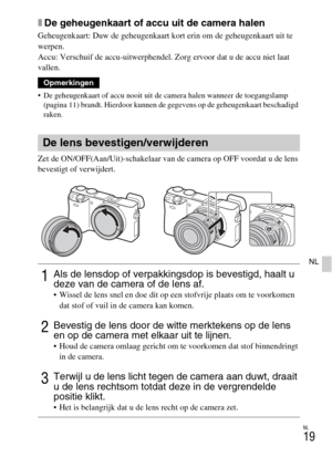 Page 247NL
19
NL
xDe geheugenkaart of accu uit de camera halen
Geheugenkaart: Duw de geheugenkaart kort erin om de geheugenkaart uit te 
werpen.
Accu: Verschuif de accu-uitwerphendel. Zorg ervoor dat u de accu niet laat 
vallen.
 De geheugenkaart of accu nooit uit de camera halen wanneer de toegangslamp 
(pagina 11) brandt. Hierdoor kunnen de gegevens op de geheugenkaart beschadigd 
raken.
Zet de ON/OFF(Aan/Uit)-schakelaar van de camera op OFF voordat u de lens 
bevestigt of verwijdert.
Opmerkingen
De lens...