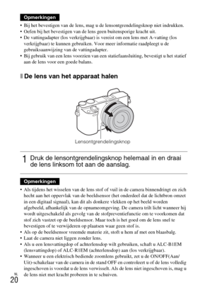 Page 248NL
20
 Bij het bevestigen van de lens, mag u de lensontgrendelingsknop niet indrukken.
 Oefen bij het bevestigen van de lens geen buitensporige kracht uit.
 De vattingadapter (los verkrijgbaar) is vereist om een lens met A-vatting (los 
verkrijgbaar) te kunnen gebruiken. Voor meer informatie raadpleegt u de 
gebruiksaanwijzing van de vattingadapter.
 Bij gebruik van een lens voorzien van een statiefaansluiting, bevestigt u het statief 
aan de lens voor een goede balans.
xDe lens van het apparaat halen...