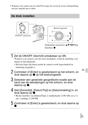 Page 249NL
21
NL
 Wanneer u de camera op een statief bevestigt, let u erop de zoom-/scherpstelring 
niet per ongeluk aan te raken.
De klok instellen
1Zet de ON/OFF (Aan/Uit)-schakelaar op ON.Wanneer u de camera voor het eerst inschakelt, wordt de instelling voor 
datum en tijd afgebeeld.
 Het kan enige tijd duren eerdat de camera wordt ingeschakeld en 
bediening mogelijk is.
2Controleer of [Enter] is geselecteerd op het scherm, en 
druk daarna op z op het besturingswiel.
3Selecteer een gewenste geografische...