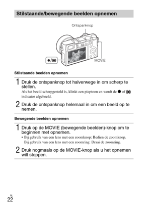 Page 250NL
22
Stilstaande beelden opnemen
Bewegende beelden opnemen
Stilstaande/bewegende beelden opnemen
1Druk de ontspanknop tot halverwege in om scherp te 
stellen.
Als het beeld scherpgesteld is, klinkt een pieptoon en wordt de z of   
indicator afgebeeld.
2Druk de ontspanknop helemaal in om een beeld op te 
nemen.
1Druk op de MOVIE (bewegende beelden)-knop om te 
beginnen met opnemen.
 Bij gebruik van een lens met een zoomknop: Bedien de zoomknop.
Bij gebruik van een lens met een zoomring: Draai de...