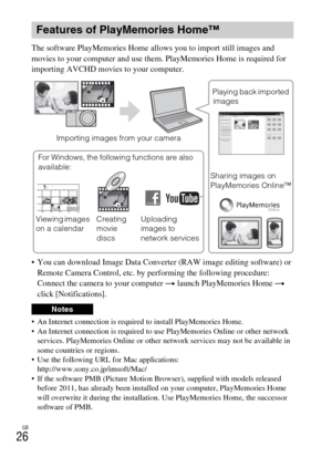 Page 26GB
26
The software PlayMemories Home allows you to import still images and 
movies to your computer and use them. PlayMemories Home is required for 
importing AVCHD movies to your computer.
 You can download Image Data Converter (RAW image editing software) or 
Remote Camera Control, etc. by performing the following procedure: 
Connect the camera to your computer t launch PlayMemories Home t 
click [Notifications].
 An Internet connection is required to install PlayMemories Home.
 An Internet connection...