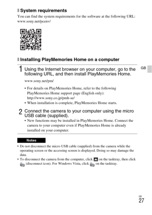 Page 27GB
27
GB
xSystem requirements
You can find the system requirements for the software at the following URL:
www.sony.net/pcenv/
xInstalling PlayMemories Home on a computer
 Do not disconnect the micro USB cable (supplied) from the camera while the 
operating screen or the accessing screen is displayed. Doing so may damage the 
data.
 To disconnect the camera from the computer, click   on the tasktray, then click 
(disconnect icon). For Windows Vista, click   on the tasktray.
1Using the Internet browser on...