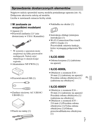 Page 271PL
7
PL
Najpierw należy sprawdzić nazwę modelu posiadanego aparatu (str. 6). 
Dołączone akcesoria zależą od modelu.
Liczba w nawiasach oznacza liczbę sztuk.
xW zestawie ze 
wszystkimi modelami
• Aparat (1)
• Przewód zasilania (1)* (nie 
dostarczany w USA i Kanadzie)
* W zestawie z aparatem może 
znajdować się kilka przewodów 
zasilających. Należy użyć 
właściwego w danym kraju/
regionie.
• Akumulator NP-FW50 (1)
• Przewód microUSB (1)
• Zasilacz sieciowy AC-UB10C/
UB10D (1)
• Pasek na ramię (1)• Nakładka...