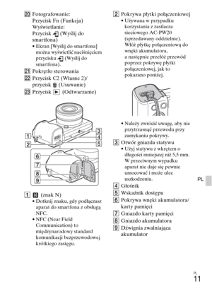 Page 275PL
11
PL
TFotografowanie:
Przycisk Fn (Funkcja)
Wyświetlanie:
Przycisk (Wyślij do 
smartfona)
• Ekran [Wyślij do smartfona] 
można wyświetlić naciśnięciem 
przycisku (Wyślij do 
smartfona).
UPokrętło sterowania
VPrzycisk C2 (Własne 2)/
przycisk (Usuwanie)
WPrzycisk (Odtwarzanie)
A (znak N)
• Dotknij znaku, gdy podłączasz 
aparat do smartfona z obsługą 
NFC.
• NFC (Near Field 
Communication) to 
międzynarodowy standard 
komunikacji bezprzewodowej 
krótkiego zasięgu.
BPokrywa płytki połączeniowej• Używana...