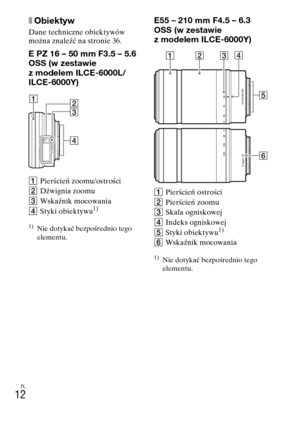 Page 276PL
12
xObiektyw
Dane techniczne obiektywów 
można znaleźć na stronie 36.
E PZ 16 – 50 mm F3.5 – 5.6 
OSS (w zestawie 
z modelem ILCE-6000L/
ILCE-6000Y)
APierścień zoomu/ostrości
BDźwignia zoomu
CWskaźnik mocowania
DStyki obiektywu
1)
1)Nie dotykać bezpośrednio tego 
elementu.
E55 – 210 mm F4.5 – 6.3 
OSS (w zestawie 
z modelem ILCE-6000Y)
APierścień ostrości
BPierścień zoomu
CSkala ogniskowej
DIndeks ogniskowej
EStyki obiektywu
1)
FWskaźnik mocowania
1)Nie dotykać bezpośrednio tego 
elementu. 