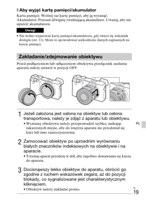 Page 283PL
19
PL
xAby wyjąć kartę pamięci/akumulator
Karta pamięci: Wciśnij raz kartę pamięci, aby ją wysunąć.
Akumulator: Przesuń dźwignię zwalniającą akumulator. Uważaj, aby nie 
upuścić akumulatora.
• Nie wolno wyjmować karty pamięci/akumulatora, gdy świeci się wskaźnik 
dostępu (str. 11). Może to spowodować uszkodzenie danych zapisanych na 
karcie pamięci.
Przed podłączeniem lub odłączeniem obiektywu przełącznik zasilania 
aparatu należy ustawić w pozycji OFF.
Uwagi
Zakładanie/zdejmowanie obiektywu
1Jeżeli...