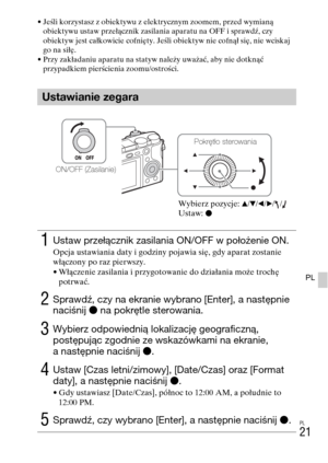 Page 285PL
21
PL
• Jeśli korzystasz z obiektywu z elektrycznym zoomem, przed wymianą 
obiektywu ustaw przełącznik zasilania aparatu na OFF i sprawdź, czy 
obiektyw jest całkowicie cofnięty. Jeśli obiektyw nie cofnął się, nie wciskaj 
go na siłę.
• Przy zakładaniu aparatu na statyw należy uważać, aby nie dotknąć 
przypadkiem pierścienia zoomu/ostrości.
Ustawianie zegara
1Ustaw przełącznik zasilania ON/OFF w położenie ON.
Opcja ustawiania daty i godziny pojawia się, gdy aparat zostanie 
włączony po raz pierwszy.
•...