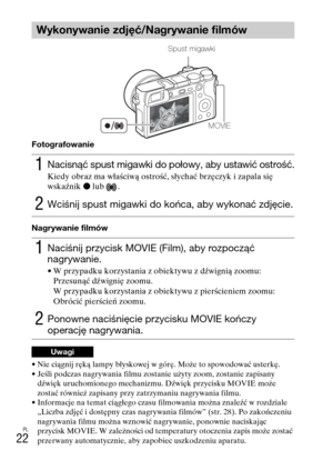 Page 286PL
22
Fotografowanie
Nagrywanie filmów
• Nie ciągnij ręką lampy błyskowej w górę. Może to spowodować usterkę.
• Jeśli podczas nagrywania filmu zostanie użyty zoom, zostanie zapisany 
dźwięk uruchomionego mechanizmu. Dźwięk przycisku MOVIE może 
zostać również zapisany przy zatrzymaniu nagrywania filmu.
• Informacje na temat ciągłego czasu filmowania można znaleźć w rozdziale 
„Liczba zdjęć i dostępny czas nagrywania filmów” (str. 28). Po zakończeniu 
nagrywania filmu można wznowić nagrywanie, ponownie...